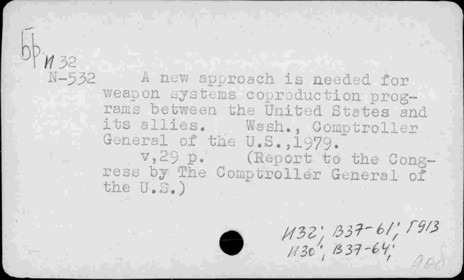 ﻿H 52
N-532 A new approach is needed for weapon systems coproduction programs between the United States and its allies.	Wash., Comptroller
General of the U.S.,1979/
v>29 p.	(Report to the Cong-
ress by The Comptroller General of the U.S.)
//32; m t/; m //3c \ im'M;